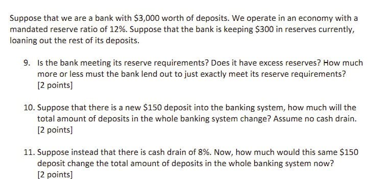 Suppose that we are a bank with $3,000 worth of deposits. We operate in an economy with a
mandated reserve ratio of 12%. Suppose that the bank is keeping $300 in reserves currently,
loaning out the rest of its deposits.
9. Is the bank meeting its reserve requirements? Does it have excess reserves? How much
more or less must the bank lend out to just exactly meet its reserve requirements?
[2 points]
10. Suppose that there is a new $150 deposit into the banking system, how much will the
total amount of deposits in the whole banking system change? Assume no cash drain.
[2 points]
11. Suppose instead that there is cash drain of 8%. Now, how much would this same $150
deposit change the total amount of deposits in the whole banking system now?
[2 points]