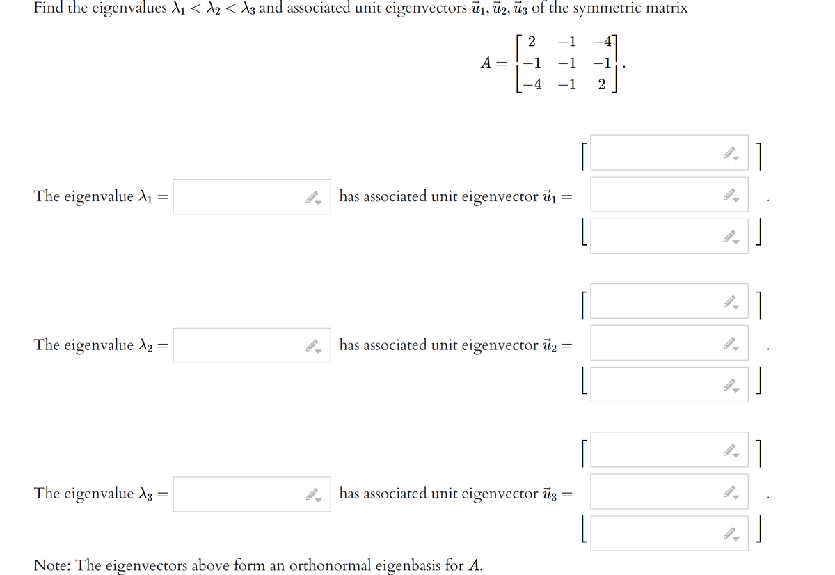 Find the eigenvalues A1 < A2 < d3 and associated unit eigenvectors ū1, ū2, ūz of the symmetric matrix
-1
A
-1
-1
-1
-4
-1
2
The eigenvalue X1 =
. has associated unit eigenvector ủ1 =
The eigenvalue A2
has associated unit eigenvector ú2
1
The eigenvalue A3
has associated unit eigenvector úz
Note: The eigenvectors above form an orthonormal eigenbasis for A.
