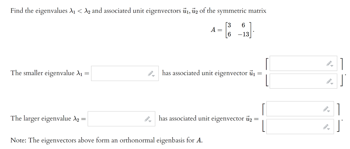 Find the eigenvalues A1 < A2 and associated unit eigenvectors ū1, üz of the symmetric matrix
[3
A :
6 -13
1
The smaller eigenvalue A1
A has associated unit eigenvector u1
The larger eigenvalue A2 =
2 has associated unit eigenvector ü2
Note: The eigenvectors above form an orthonormal eigenbasis for A.
