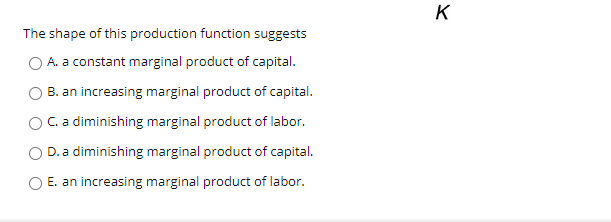 K
The shape of this production function suggests
O A. a constant marginal product of capital.
B. an increasing marginal product of capital.
C. a diminishing marginal product of labor.
D. a diminishing marginal product of capital.
E. an increasing marginal product of labor.
