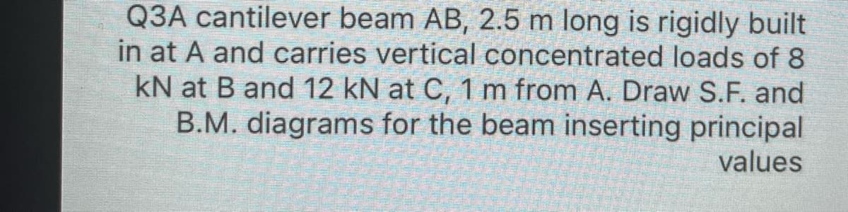 Q3A cantilever beam AB, 2.5 m long is rigidly built
in at A and carries vertical concentrated loads of 8
kN at B and 12 kN at C, 1 m from A. Draw S.F. and
B.M. diagrams for the beam inserting principal
values