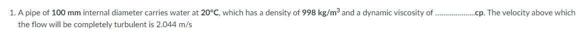 1. A pipe of 100 mm internal diameter carries water at 20°C, which has a density of 998 kg/m³ and a dynamic viscosity of
.cp. The velocity above which
the flow will be completely turbulent is 2.044 m/s