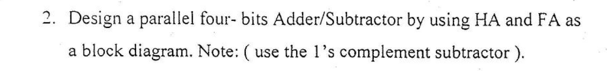 2. Design a parallel four- bits Adder/Subtractor by using HA and FA as
a block diagram. Note: ( use the 1's complement subtractor ).
