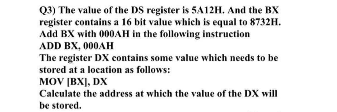 Q3) The value of the DS register is 5A12H. And the BX
register contains a 16 bit value which is equal to 8732H.
Add BX with 000AH in the following instruction
ADD BX, 000AH
The register DX contains some value which needs to be
stored at a location as follows:
MOV [BX], DX
Calculate the address at which the value of the DX will
be stored.