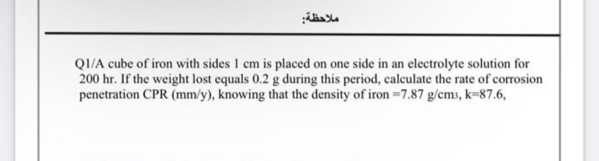 ملاحظة:
Q1/A cube of iron with sides 1 cm is placed on one side in an electrolyte solution for
200 hr. If the weight lost equals 0.2 g during this period, calculate the rate of corrosion
penetration CPR (mm/y), knowing that the density of iron -7.87 g/cm3, k-87.6,