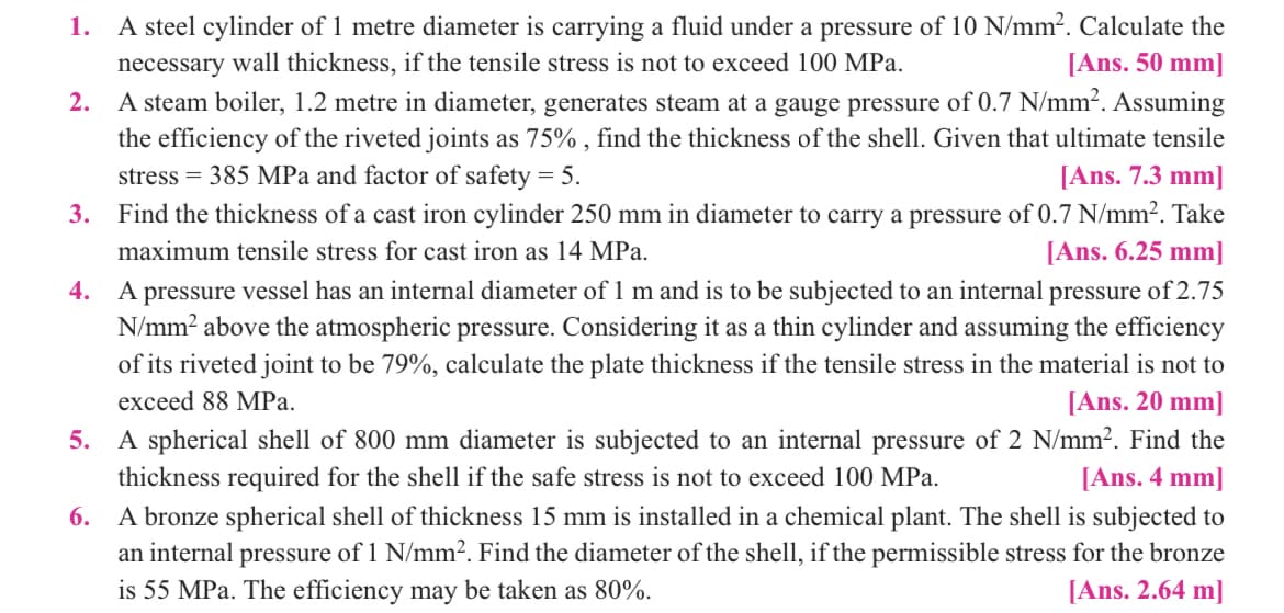 1. A steel cylinder of 1 metre diameter is carrying a fluid under a pressure of 10 N/mm². Calculate the
necessary wall thickness, if the tensile stress is not to exceed 100 MPa.
[Ans. 50 mm]
2. A steam boiler, 1.2 metre in diameter, generates steam at a gauge pressure of 0.7 N/mm². Assuming
the efficiency of the riveted joints as 75%, find the thickness of the shell. Given that ultimate tensile
stress = 385 MPa and factor of safety = 5.
[Ans. 7.3 mm]
3. Find the thickness of a cast iron cylinder 250 mm in diameter to carry a pressure of 0.7 N/mm². Take
maximum tensile stress for cast iron as 14 MPa.
[Ans. 6.25 mm]
4.
A pressure vessel has an internal diameter of 1 m and is to be subjected to an internal pressure of 2.75
N/mm² above the atmospheric pressure. Considering it as a thin cylinder and assuming the efficiency
of its riveted joint to be 79%, calculate the plate thickness if the tensile stress in the material is not to
exceed 88 MPa.
[Ans. 20 mm]
5.
A spherical shell of 800 mm diameter is subjected to an internal pressure of 2 N/mm². Find the
thickness required for the shell if the safe stress is not to exceed 100 MPa.
[Ans. 4 mm]
6.
A bronze spherical shell of thickness 15 mm is installed in a chemical plant. The shell is subjected to
an internal pressure of 1 N/mm². Find the diameter of the shell, if the permissible stress for the bronze
is 55 MPa. The efficiency may be taken as 80%.
[Ans. 2.64 m]