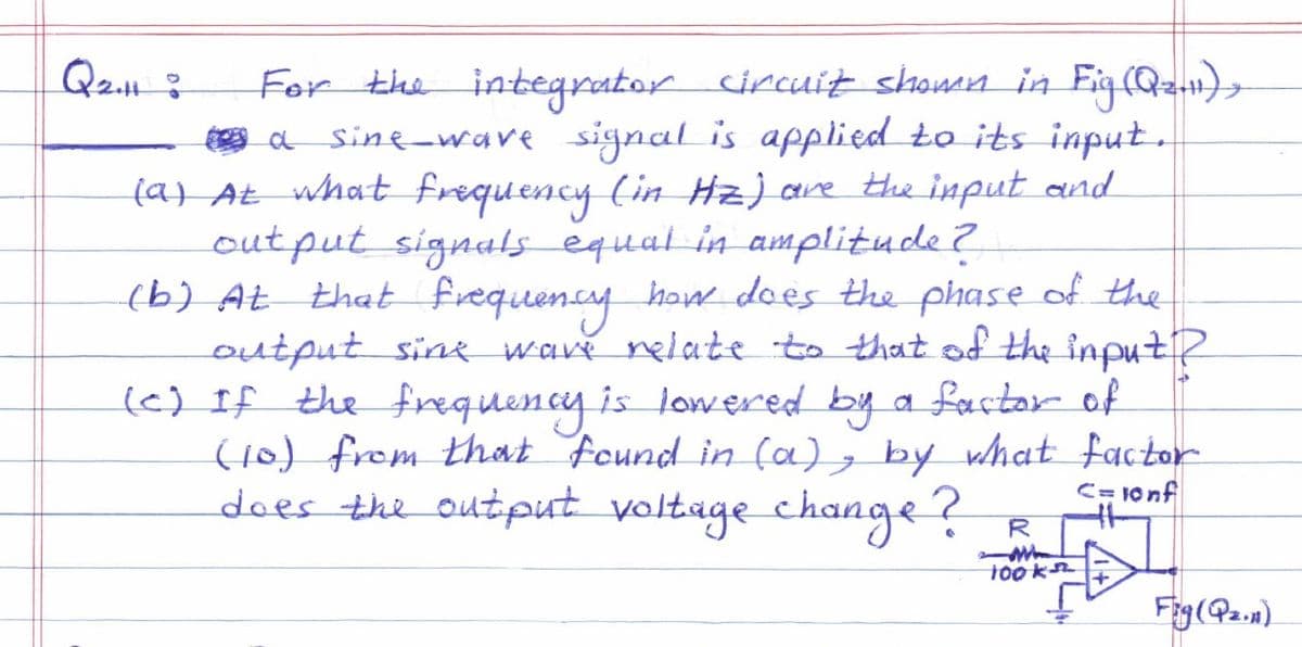 Q2H :
For the integrator circuit shown in Fig (Q₂.11),
a sine wave signal is applied to its input.
(a) At what frequency (in Hz) are the input and
output signals equal in amplitude?
that frequency how does the phase of the
output sine wave relate to that of the input?
(c) If the frequency is lowered by a factor of
(10) from that found in (a), by what factor
does the output voltage change?
C=10nf
R
100k
Fry (P₂.11)