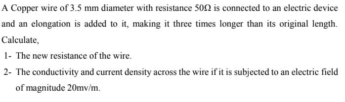 A Copper wire of 3.5 mm diameter with resistance 502 is connected to an electric device
and an elongation is added to it, making it three times longer than its original length.
Calculate,
1- The new resistance of the wire.
2- The conductivity and current density across the wire if it is subjected to an electric field
of magnitude 20mv/m.
