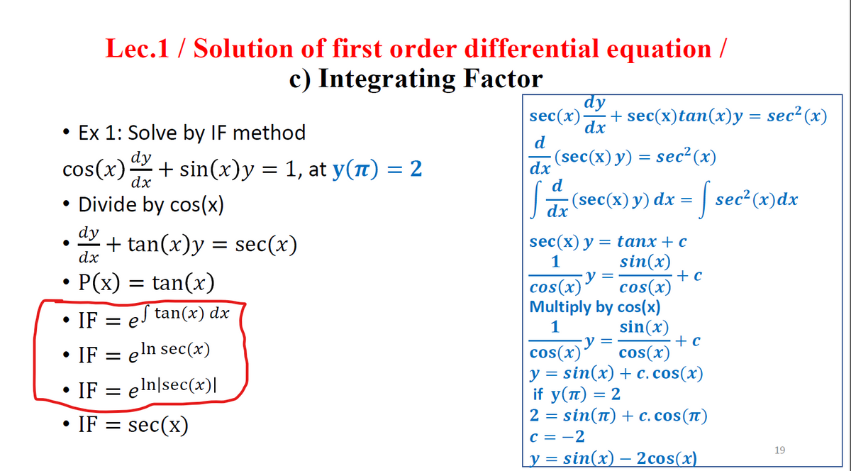 Lec.1 / Solution of first order differential equation /
c) Integrating Factor
dy
sec(x)
+ sec(x)tan(x)y = sec²(x)
dx
• Ex 1: Solve by IF method
d
dy
(sec(x)y) = sec²(x)
dx
cos(x)+ sin(x)y = 1, at y(1) = 2
• Divide by cos(x)
dx
d
Jar (sec(x) y) dx =
| sec²(x)dx
dy
+ tan(x)y = sec(x)
dx
sec(x) у — tапх + с
sin(x)
+ c
cos(x)
Multiply by cos(x)
sin(x)
+ c
cos(x)
y = sin(x) + c. cos(x)
1
• P(x)
= tan(x)
cos(x)
• IF = eJ tan(x) dx
1
IF
= eln sec(x)
cos(x)*
e
IF = eln|sec(x)|
if y(п) — 2
• IF = sec(x)
2 = sin(n) + c.cos(t)
c = -2
y = sin(x) – 2cos(x)
