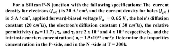 For a Silicon P-N junction with the following specifications: The current
density for electrons (Jno ) is 20 A/ cm?, and the current density for holes (Jpo)
is 5 A/ cm?, applied forward-biased voltage Va = 0.65 V, the hole's diffusion
constant (20 cm?ls), the electron's diffusion constant ( 30 cm²ls), the relative
permittivity (80=11.7), Tn and Tp are 2 x 10-6 and 4 x 10-5 respectively, and the
intrinsic carriers concentration( n; = 1.5x1010 cm³): Determine the impurities
%3D
concentration in the P-side, and in the N -side at T = 300k.
