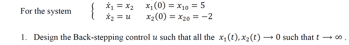 For the system
x₁ = x₂
x₂ = u
x₁ (0) = x₁0 = 5
X10
x₂ (0) = x₂0 = −2
1. Design the Back-stepping control u such that all the x₁(t), x₂(t) -
→
0 such that t → ∞
→∞.