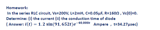 Homework:
In the series RLC circuit, Vs=200V, L=2mH, C=0.05μF, R=1600, Vc(0)=0.
Determine: (i) the current (ii) the conduction time of diode
(Answer: i(t) = 1.2 sin(91, 652t)e-40,000
Ampere, t=34.27 μµsec)