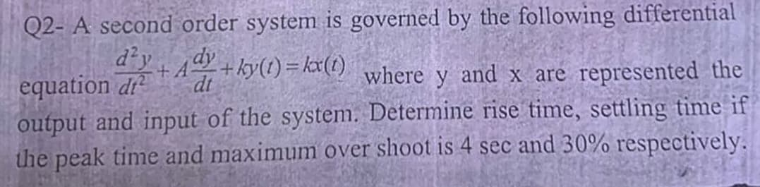 Q2- A second order system is governed by the following differential
-ky(t) = kx(t)
equation di
dt
d²y + Ady +
where y and x are represented the
output and input of the system. Determine rise time, settling time if
the peak time and maximum over shoot is 4 sec and 30% respectively.