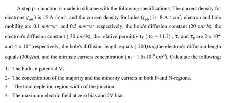 A step p-n junction is made in silicone with the following specifications: The current density for
electrons (Jno ) is 15 A / cm?, and the current density for holes (Jpo) is 8 A / cm', electron and hole
mobility are 0.1 m:V"is"! and 0.5 m:V-is"- respectively, the hole's diffusion constant (20 cmls), the
electron's diffusion constant ( 30 cm ls), the relative permittivity ( E, = 11.7), T, and T, are 2 x 106
and 4 x 105 respectively, the hole's diffusion length equals ( 200um),the electron's diffusion length
equals (300lm), and the intrinsic carriers concentration ( n,= 1,5x1010 cm*). Calculate the following:
1- The built-in potential Vp.
2- The concentration of the majority and the minority carriers in both P-and N-regions.
3- The total depletion region width of the junction.
4- The maximum electric field at zero bias and 5V bias.
