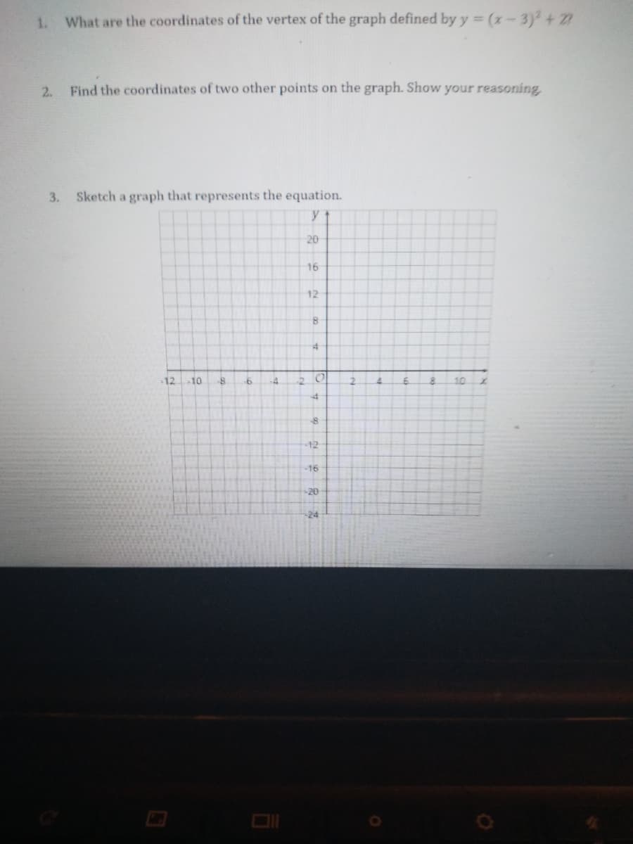 1.
What are the coordinates of the vertex of the graph defined by y = (x-3)+ 27
%3D
2.
Find the coordinates of two other points on the graph. Show your reasoning
3.
Sketch a graph that represents the equation.
y
20
16
12
8-
-12
10
10
-12
-16
20
-24
サ
