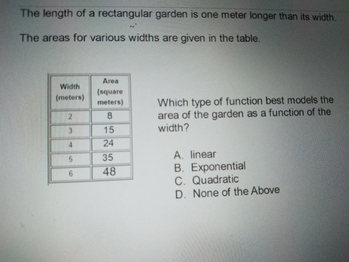 The length of a rectangular garden is one meter longer than its width.
The areas for various widths are given in the table.
Area
Width
(square
(meters)
Which type of function best models the
area of the garden as a function of the
width?
meters)
2.
15
24
5.
35
A. linear
B. Exponential
C. Quadratic
D. None of the Above
9.
48
8.
