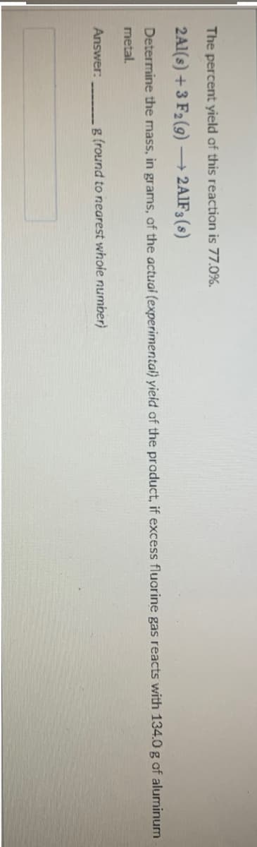 The percent yield of this reaction is 77.0%.
2A1(s) +3 F2 (9) –→ 2AIF3(s)
Determine the mass, in grams, of the actuai (experimental) yieid of the product, if excess fluorine gas reacts with 134.0 g of aluminum
metal.
Answer:
g (round to nearest whole number)
