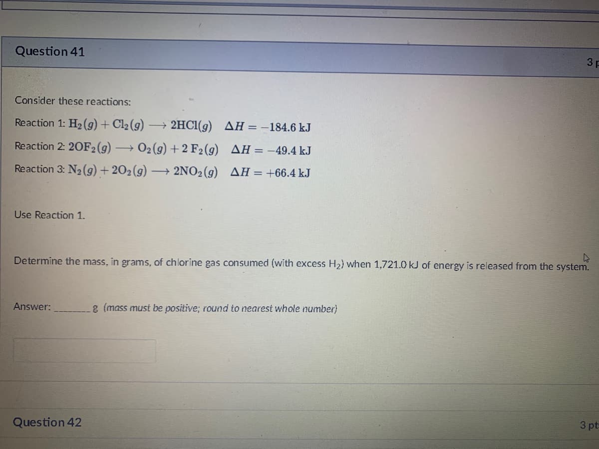 Question 41
3 p
Consider these reactions:
Reaction 1: H2 (g)+ Cl2 (g)
2HCI(g) AH = -184.6 kJ
Reaction 2: 20F2(9)
O2 (9) + 2 F2(g) AH= -49.4 kJ
Reaction 3: N2 (9) + 202(g)
→ 2NO2 (g) AH = +66.4 kJ
Use Reaction 1.
Determine the mass, in grams, of chlorine gas consumed (with excess H2) when 1,721.0 kJ of energy is released from the system.
Answer:
g (mass must be positive; round to nearest whole number)
3 pt
Question 42
