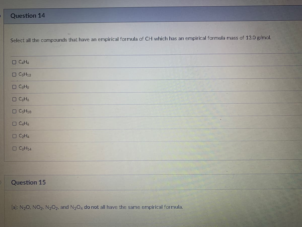 Question 14
Select all the compounds that have an empirical formula of CH which has an empirical formula mass of 13.0 g/mol.
O C4H4
O CSH12
O C3H3
O CSH10
O C2H4
O C3H14
Question 15
[a]: N20, NO2, N202, and N204 do not all have the same empirical formula.
