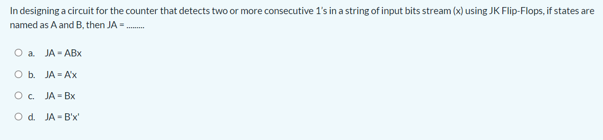 In designing a circuit for the counter that detects two or more consecutive 1's in a string of input bits stream (x) using JK Flip-Flops, if states are
named as A and B, then JA =.
.........
O a. JA = ABx
Ob.
JA = A'x
O c. JA = Bx
O d. JA = B'x'
