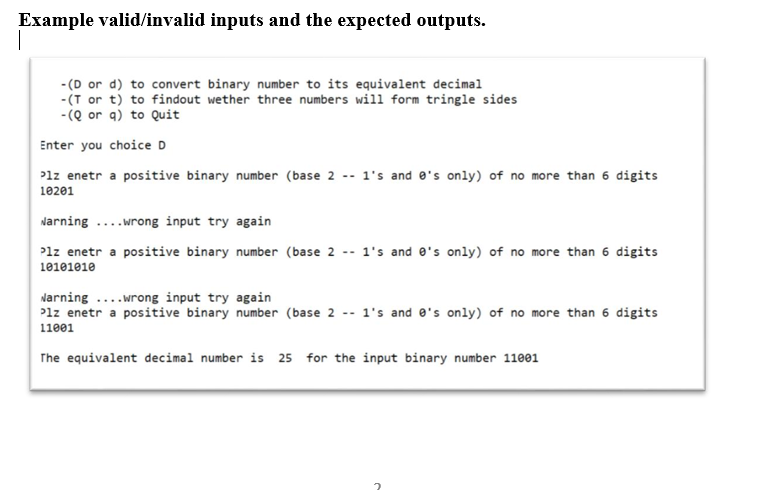 Example valid/invalid inputs and the expected outputs.
- (D or d) to convert binary number to its equivalent decimal
-(T or t) to findout wether three numbers will form tringle sides
-(Q or q) to Quit
Enter you choice D
Plz enetr a positive binary number (base 2 -- 1's and e's only) of no more than 6 digits
10201
Narning ....wrong input try again
Plz enetr a positive binary number (base 2 -- 1's and e's only) of no more than 6 digits
10101010
Narning ....wrong input try again
Plz enetr a positive binary number (base 2 -- 1's and e's only) of no more than 6 digits
11001
The equivalent decimal number is 25 for the input binary number 11001
