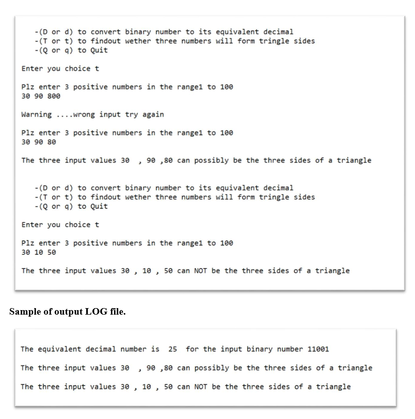 - (D or d) to convert binary number to its equivalent decimal
-(T or t) to findout wether three numbers will form tringle sides
- (Q or q) to Quit
Enter you choice t
Plz enter 3 positive numbers in the range1 to 10e
30 90 800
Warning ....wrong input try again
Plz enter 3 positive numbers in the rangel to 100
30 90 80
The three input values 30 , 90 , 80 can possibly be the three sides of a triangle
- (D or d) to convert binary number to its equivalent decimal
-(T or t) to findout wether three numbers will form tringle sides
-(Q or q) to Quit
Enter you choice t
Plz enter 3 positive numbers in the rangel to 100
зе 10 5е
The three input values 30 , 10 , 50 can NOT be the three sides of a triangle
Sample of output LOG file.
The equivalent decimal number is 25 for the input binary number 11001
The three input values 30 , 90 ,80 can possibly be the three sides of a triangle
The three input values 30 , 10 , 50 can NOT be the three sides of a triangle
