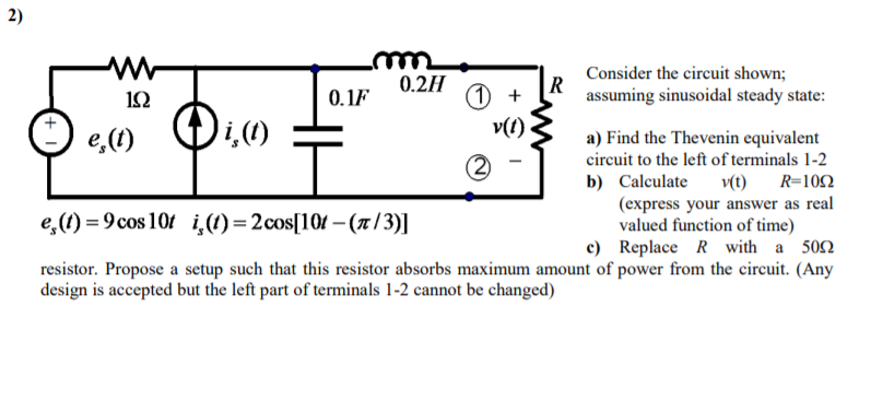 2)
Consider the circuit shown;
0.2H
R
assuming sinusoidal steady state:
1 +
v(1)
1Ω
0.1F
e,(1)
a) Find the Thevenin equivalent
circuit to the left of terminals 1-2
v(t) R=102
(express your answer as real
valued function of time)
c) Replace R with a 502
resistor. Propose a setup such that this resistor absorbs maximum amount of power from the circuit. (Any
b) Calculate
e,(1) = 9 cos 10f i,(1)=2cos[101 – (x / 3)]
design is accepted but the left part of terminals 1-2 cannot be changed)
