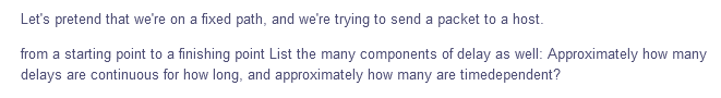 Let's pretend that we're on a fixed path, and we're trying to send a packet to a host.
from a starting point to a finishing point List the many components of delay as well: Approximately how many
delays are continuous for how long, and approximately how many are timedependent?
