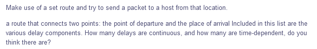 Make use of a set route and try to send a packet to a host from that location.
a route that connects two points: the point of departure and the place of arrival Included in this list are the
various delay components. How many delays are continuous, and how many are time-dependent, do you
think there are?
