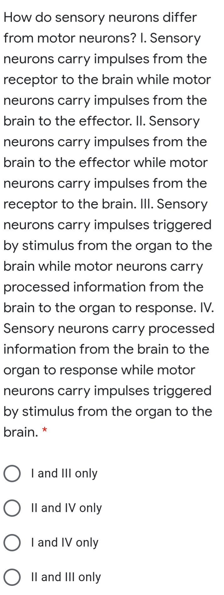 How do sensory neurons differ
from motor neurons? I. Sensory
neurons carry impulses from the
receptor to the brain while motor
neurons carry impulses from the
brain to the effector. II. Sensory
neurons carry impulses from the
brain to the effector while motor
neurons carry impulses from the
receptor to the brain. II. Sensory
neurons carry impulses triggered
by stimulus from the organ to the
brain while motor neurons carry
processed information from the
brain to the organ to response. IV.
Sensory neurons carry processed
information from the brain to the
organ to response while motor
neurons carry impulses triggered
by stimulus from the organ to the
brain. *
O I and III only
O Il and IV only
O I and IV only
O Il and III only
