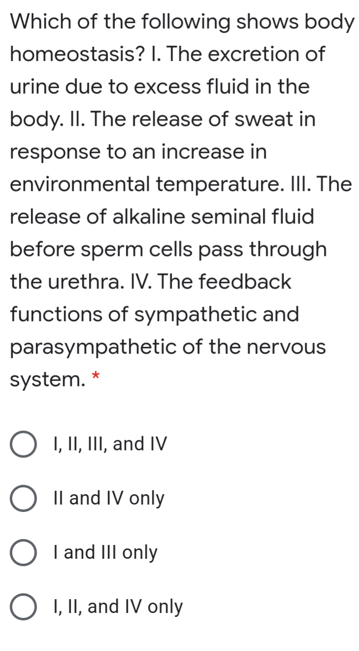 Which of the following shows body
homeostasis? I. The excretion of
urine due to excess fluid in the
body. II. The release of sweat in
response to an increase in
environmental temperature. II. The
release of alkaline seminal fluid
before sperm cells pass through
the urethra. IV. The feedback
functions of sympathetic and
parasympathetic of the nervous
system.
O I, II, III, and IV
O Il and IV only
I and III only
I, II, and IV only
