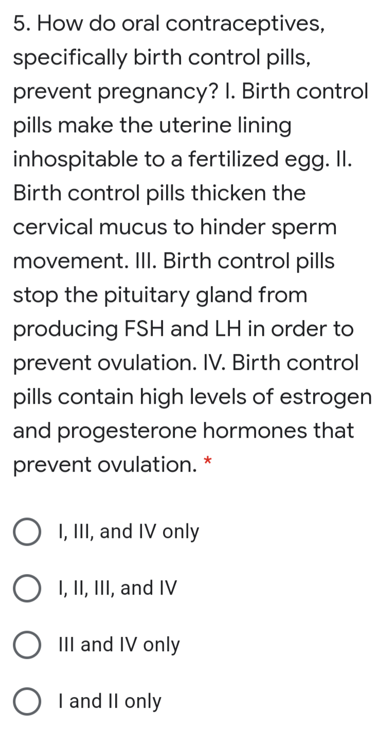 5. How do oral contraceptives,
specifically birth control pills,
prevent pregnancy? I. Birth control
pills make the uterine lining
inhospitable to a fertilized egg. II.
Birth control pills thicken the
cervical mucus to hinder sperm
movement. III. Birth control pills
stop the pituitary gland from
producing FSH and LH in order to
prevent ovulation. IV. Birth control
pills contain high levels of estrogen
and progesterone hormones that
prevent ovulation. *
I, III, and IV only
I, II, III, and IV
III and IV only
O
I and II only
