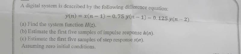 A digital system is described by the following difference equation:
y(n) = x(n-1)-0.75 y(n-1)-0.125 y(n-2)
(a) Find the system function H(z).
(b) Estimate the first five samples of impulse reaponse h(n).
(c) Estimate the first five samples of step response s(n).
Assuming zero initial conditions.