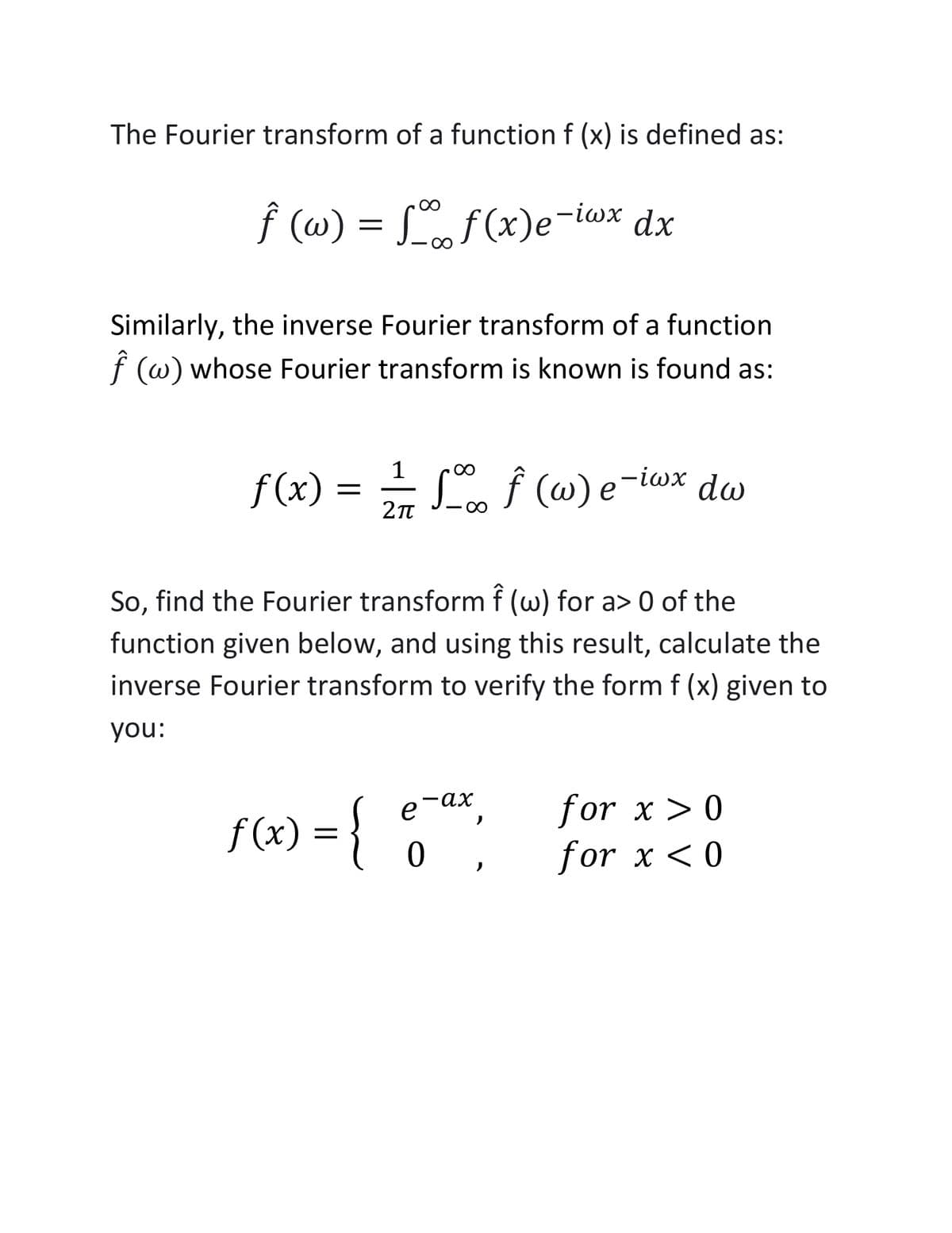 The Fourier transform of a function f (x) is defined as:
f (w) = L dx
f (ω) -.
f (x)e-iwx
Similarly, the inverse Fourier transform of a function
f (w) whose Fourier transform is known is found as:
1
f(x) = L f (w) e-iwx dw
So, find the Fourier transform f (w) for a> 0 of the
function given below, and using this result, calculate the
inverse Fourier transform to verify the form f (x) given to
you:
for x > 0
for x <0
e-ax,
f (x) = }{
