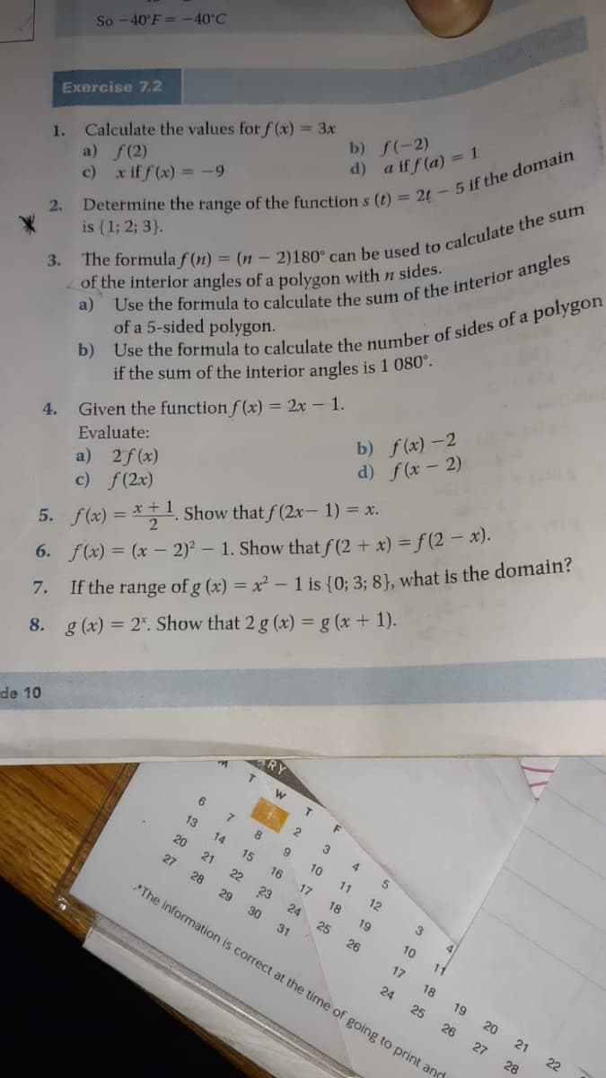 So -40°F = -40°C
b) f(-2)
Exercise 7.2
d) a if f (a) = 1
1.
a) f(2)
c) x iff(x) -9
Calculate the values for f (x) = 3x
3.
of the interior angles of a polygon with n sides.
2.
is (1; 2; 3}.
if the sum of the interior angles is 1 080°.
b) f(x) -2
of a 5-sided polygon.
d) f(x - 2)
Given the function f (x) = 2x - 1.
5. f(x) =
6. f(x) = (x – 2)2 – 1. Show that f(2 + x) = f (2 x).
If the range of g (x) = x² - 1 is {0; 3: 8), what is the domain?
Evaluate:
2f (x)
4.
a)
c) f(2x)
*+1 Show that f (2x- 1) = x.
7.
8. g (x) = 2". Show that 2 g (x) = g (x + 1).
de 10
T.
F
2
3
13
8
4
14
10
20
15
16
11
21
17
12
27
22
18
23
29
28
24
19
4
25
10
11
30
26
31
The information is correct at the time of going to print and
17
18
19
24
20
25
21
26
22
27
28
