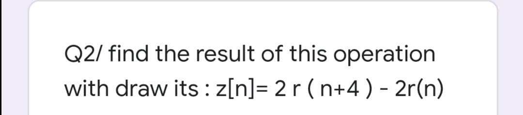 Q2/ find the result of this operation
with draw its : z[n]= 2r ( n+4) - 2r(n)
