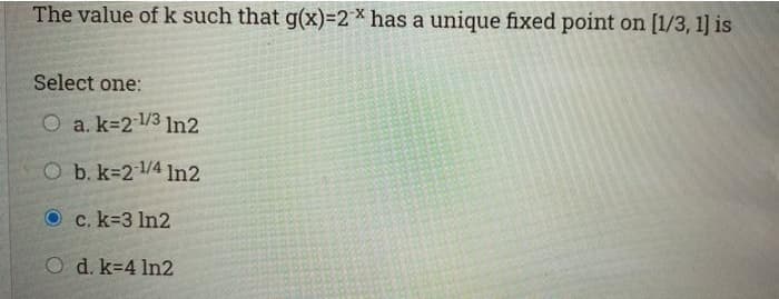 The value of k such that g(x)=2* has a unique fixed point on [1/3, 1] is
Select one:
O a. k=21/3 1ln2
O b. k=2 4 In2
Oc. k-3 In2
O d. k-4 In2
