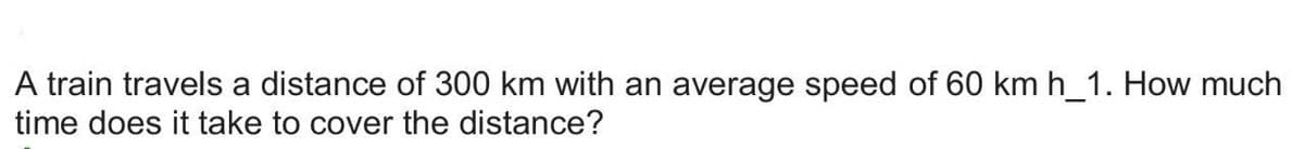 A train travels a distance of 300 km with an average speed of 60 km h_1. How much
time does it take to cover the distance?
