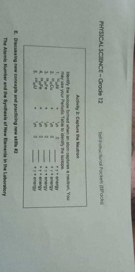 PHYSICAL SCIENCE-Grade 12
Self-Instructional Packets (SIPacks)
Activity 2: Capture the Neutron
Identify the isotope formed when an atom captures a neutron, You
may use your Periodic Table to identify the isotope.
1. Ni
2. Cu
3. Fe
4. Fe
5. 2U
'on
on
fon 0
'on
on
+y+ energy
+y+ energy
+ y + energy
+ y+ energy
+y+ energy
E. Discussing new concepts and practicing new skills #2
The Atomic Number and the Synthesis of New Elements in the Laboratory
