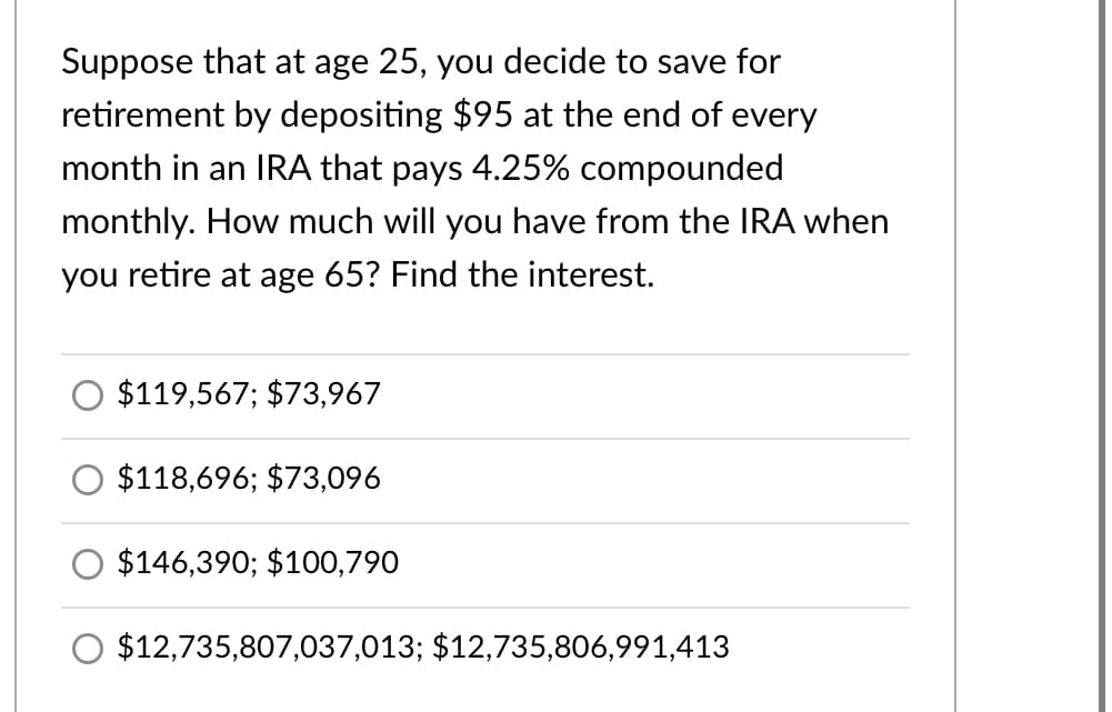 Suppose that at age 25, you decide to save for
retirement by depositing $95 at the end of every
month in an IRA that pays 4.25% compounded
monthly. How much will you have from the IRA when
you retire at age 65? Find the interest.
O $119,567; $73,967
$118,696; $73,096
$146,390; $100,790
O $12,735,807,037,013; $12,735,806,991,413
