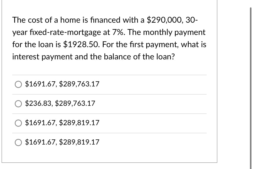 The cost of a home is financed with a $290,000, 30-
year fixed-rate-mortgage at 7%. The monthly payment
for the loan is $1928.50. For the first payment, what is
interest payment and the balance of the loan?
$1691.67, $289,763.17
$236.83, $289,763.17
$1691.67, $289,819.17
$1691.67, $289,819.17
