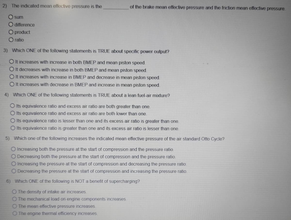 2) The indicated mean effective pressure is the
of the brake mean effective pressure and the friction mean effective pressure.
O sum
O difference
O product
O ratio
3) Which ONE of the following statements is TRUE about specific power output?
O It increases with increase in both BMEP and mean piston speed.
O It decreases with increase in both BMEP and mean piston speed.
O It increases with increase in BMEP and decrease in mean piston speed.
O It increases with decrease in BMEP and increase in mean piston speed.
4) Which ONE of the following statements is TRUE about a lean fuel-air mixture?
O Its equivalence ratio and excess air ratio are both greater than one.
O Its equivalence ratio and excess air ratio are both lower than one.
O Its equivalence ratio is lesser than one and its excess air ratio is greater than one.
O Its equivalence ratio is greater than one and its excess air ratio is lesser than one.
5) Which one of the following increases the indicated mean effective pressure of the air standard Otto Cycle?
O Increasing both the pressure at the start of compression and the pressure ratio.
O Decreasing both the pressure at the start of compression and the pressure ratio.
O Increasing the pressure at the start of compression and decreasing the pressure ratio.
O Decreasing the pressure at the start of compression and increasing the pressure ratio.
6) Which ONE of the following is NOT a benefit of supercharging?
O The density of intake air increases.
O The mechanical load on engine components increases.
O The mean effective pressure increases.
O The engine thermal efficiency increases.
