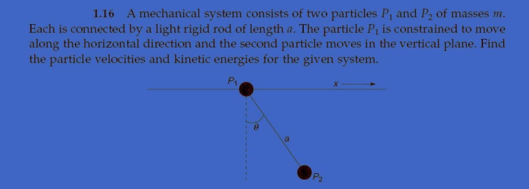 1.16
A mechanical system consists of two particles P, and P, of masses m.
Each is connected by a light rigid rod of length a. The particle P1 is constrained to move
along the horizontal direction and the second particle moves in the vertical plane. Find
the particle velocities and kinetic energies for the given system.
P1
P2
