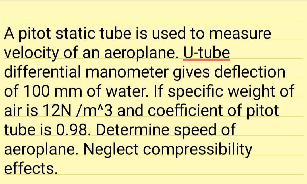 A pitot static tube is used to measure
velocity of an aeroplane. U-tube
differential manometer gives deflection
of 100 mm of water. If specific weight of
air is 12N /m^3 and coefficient of pitot
tube is 0.98. Determine speed of
aeroplane. Neglect compressibility
effects.
