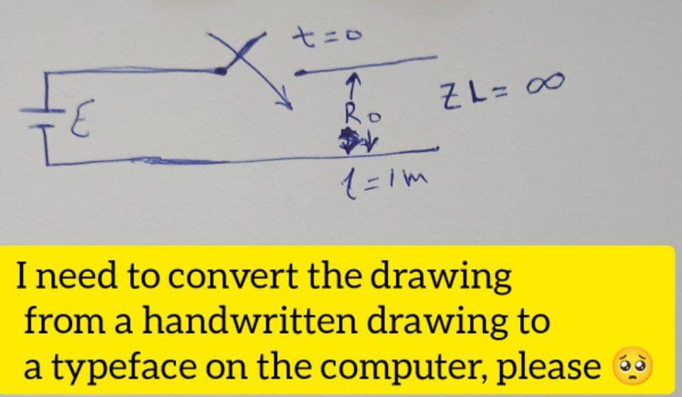 t=0
ZL= ∞0
E
Ro
1=1m
I need to convert the drawing
from a handwritten drawing to
a typeface on the computer, please