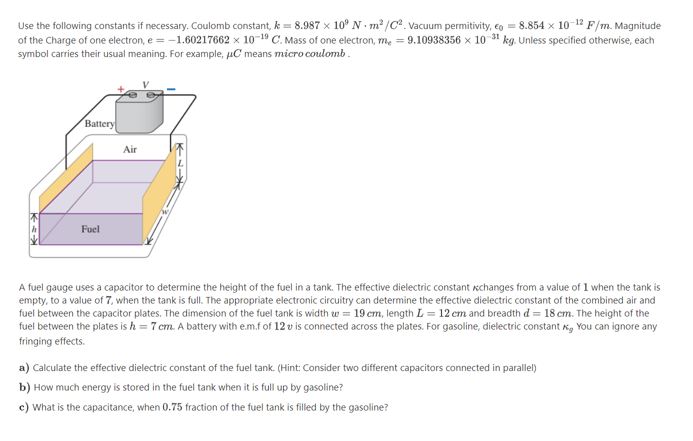 Use the following constants if necessary. Coulomb constant, k = 8.987 × 10º N · m²/C² . Vacuum permitivity, €o = 8.854 × 10-12 F/m. Magnitude
of the Charge of one electron, e = –1.60217662 × 10¬19 C. Mass of one electron, me = 9.10938356 x 10¬31 kg. Unless specified otherwise, each
symbol carries their usual meaning. For example, µC means micro coulomb .
Battery
Air
Fuel
A fuel gauge uses a capacitor to determine the height of the fuel in a tank. The effective dielectric constant kchanges from a value of 1 when the tank is
empty, to a value of 7, when the tank is full. The appropriate electronic circuitry can determine the effective dielectric constant of the combined air and
fuel between the capacitor plates. The dimension of the fuel tank is width w = 19 cm, length L = 12 cm and breadth d = 18 cm. The height of the
fuel between the plates is h = 7 cm. A battery with e.m.f of 12 v is connected across the plates. For gasoline, dielectric constant K, You can ignore any
fringing effects.
a) Calculate the effective dielectric constant of the fuel tank. (Hint: Consider two different capacitors connected in parallel)
b) How much energy is stored in the fuel tank when it is full up by gasoline?
c) What is the capacitance, when 0.75 fraction of the fuel tank is filled by the gasoline?
