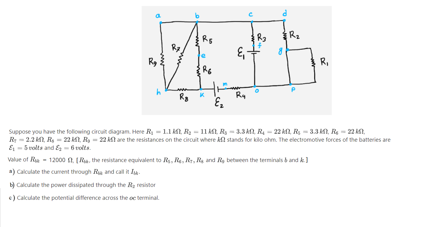 Suppose you have the following circuit diagram. Here R1 = 1.1 kN, R2 = 11 kN, R3 = 3.3 kN, R4 = 22 kN, R5 = 3.3 kN, R6 = 22 kN,
R7 = 2.2 kN, R8 = 22 kN, R9 = 22 kN are the resistances on the circuit where kN stands for kilo ohm. The electromotive forces of the batteries are
Ej = 5 volts and E, = 6 volts.
Value of Rik
= 12000 N, [Rok, the resistance equivalent to R5, R6, R7, Rs and R9 between the terminals b and k.]
a) Calculate the current through Rk and call it Ibk.
b) Calculate the power dissipated through the R2 resistor
c) Calculate the potential difference across the oc terminal.
