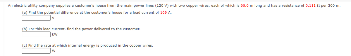 An electric utility company supplies a customer's house from the main power lines (120 V) with two copper wires, each of which is 66.0 m long and has a resistance of 0.111 per 300 m.
(a) Find the potential difference at the customer's house for a load current of 109 A.
V
(b) For this load current, find the power delivered to the customer.
kW
(c) Find the rate at which internal energy is produced in the copper wires.
W