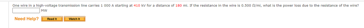 One wire in a high-voltage transmission line carries 1 000 A starting at 410 kV for a distance of 180 mi. If the resistance in the wire is 0.500 /mi, what is the power loss due to the resistance of the wire?
MW
Need Help?
Read It
Watch It