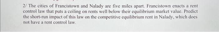 2/ The cities of Francistown and Nalady are five miles apart. Francistown enacts a rent
control law that puts a ceiling on rents well below their equilibrium market value. Predict
the short-run impact of this law on the competitive equilibrium rent in Nalady, which does
not have a rent control law.